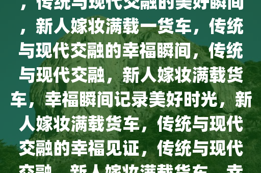 新人结婚女方嫁妆塞满一货车，传统与现代交融的美好瞬间，新人嫁妆满载一货车，传统与现代交融的幸福瞬间，传统与现代交融，新人嫁妆满载货车，幸福瞬间记录美好时光，新人嫁妆满载货车，传统与现代交融的幸福见证，传统与现代交融，新人嫁妆满载货车，幸福瞬间见证美好时光