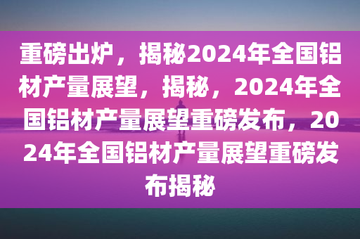 重磅出炉，揭秘2024年全国铝材产量展望，揭秘，2024年全国铝材产量展望重磅发布，2024年全国铝材产量展望重磅发布揭秘