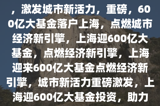 重磅！600亿大基金落地上海，激发城市新活力，重磅，600亿大基金落户上海，点燃城市经济新引擎，上海迎600亿大基金，点燃经济新引擎，上海迎来600亿大基金点燃经济新引擎，城市新活力重磅激发，上海迎600亿大基金投资，助力经济新引擎全面启动