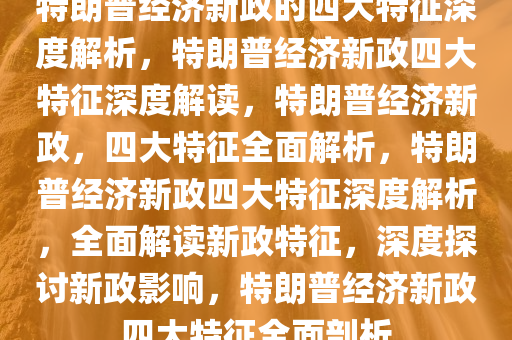 特朗普经济新政的四大特征深度解析，特朗普经济新政四大特征深度解读，特朗普经济新政，四大特征全面解析，特朗普经济新政四大特征深度解析，全面解读新政特征，深度探讨新政影响，特朗普经济新政四大特征全面剖析