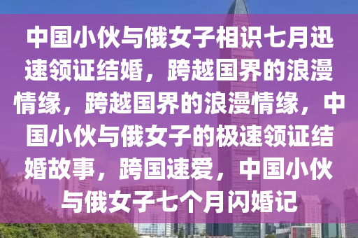 中国小伙与俄女子相识七月迅速领证结婚，跨越国界的浪漫情缘，跨越国界的浪漫情缘，中国小伙与俄女子的极速领证结婚故事，跨国速爱，中国小伙与俄女子七个月闪婚记