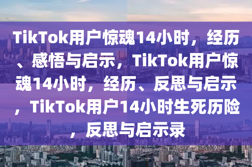 TikTok用户惊魂14小时，经历、感悟与启示，TikTok用户惊魂14小时，经历、反思与启示，TikTok用户14小时生死历险，反思与启示录