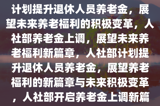 人社部将提高退休人员养老金，期待与未来的展望，人社部计划提升退休人员养老金，展望未来养老福利的积极变革，人社部养老金上调，展望未来养老福利新篇章，人社部计划提升退休人员养老金，展望养老福利的新篇章与未来积极变革，人社部开启养老金上调新篇章，展望未来养老福利积极变革