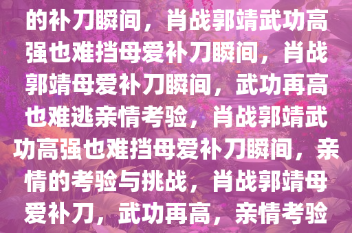 肖战郭靖武功再高也难逃亲妈的补刀瞬间，肖战郭靖武功高强也难挡母爱补刀瞬间，肖战郭靖母爱补刀瞬间，武功再高也难逃亲情考验，肖战郭靖武功高强也难挡母爱补刀瞬间，亲情的考验与挑战，肖战郭靖母爱补刀，武功再高，亲情考验难挡