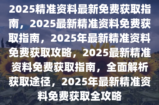 2025精准资料最新免费获取指南，2025最新精准资料免费获取指南，2025年最新精准资料免费获取攻略，2025最新精准资料免费获取指南，全面解析获取途径，2025年最新精准资料免费获取全攻略