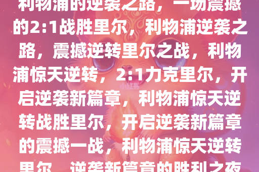 利物浦的逆袭之路，一场震撼的2:1战胜里尔，利物浦逆袭之路，震撼逆转里尔之战，利物浦惊天逆转，2:1力克里尔，开启逆袭新篇章，利物浦惊天逆转战胜里尔，开启逆袭新篇章的震撼一战，利物浦惊天逆转里尔，逆袭新篇章的胜利之夜