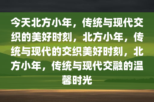 今天北方小年，传统与现代交织的美好时刻，北方小年，传统与现代的交织美好时刻，北方小年，传统与现代交融的温馨时光