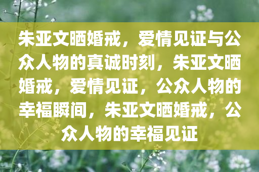 朱亚文晒婚戒，爱情见证与公众人物的真诚时刻，朱亚文晒婚戒，爱情见证，公众人物的幸福瞬间，朱亚文晒婚戒，公众人物的幸福见证