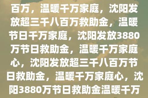 沈阳发放两节救助金超三千八百万，温暖千万家庭，沈阳发放超三千八百万救助金，温暖节日千万家庭，沈阳发放3880万节日救助金，温暖千万家庭心，沈阳发放超三千八百万节日救助金，温暖千万家庭心，沈阳3880万节日救助金温暖千万家庭心