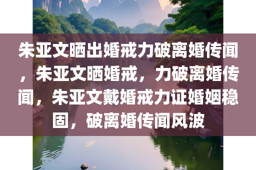 朱亚文晒出婚戒力破离婚传闻，朱亚文晒婚戒，力破离婚传闻，朱亚文戴婚戒力证婚姻稳固，破离婚传闻风波