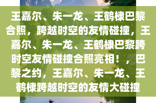 王嘉尔、朱一龙、王鹤棣巴黎合照，跨越时空的友情碰撞，王嘉尔、朱一龙、王鹤棣巴黎跨时空友情碰撞合照亮相！，巴黎之约，王嘉尔、朱一龙、王鹤棣跨越时空的友情大碰撞