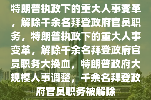 特朗普执政下的重大人事变革，解除千余名拜登政府官员职务，特朗普执政下的重大人事变革，解除千余名拜登政府官员职务大换血，特朗普政府大规模人事调整，千余名拜登政府官员职务被解除