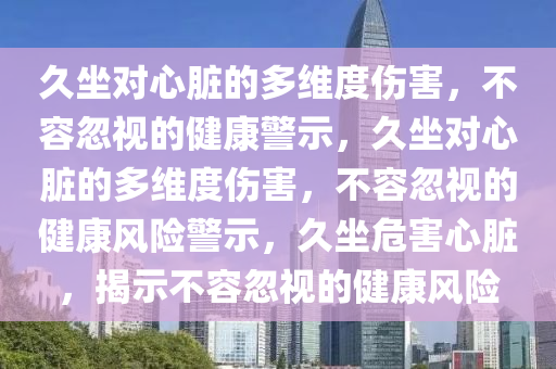 久坐对心脏的多维度伤害，不容忽视的健康警示，久坐对心脏的多维度伤害，不容忽视的健康风险警示，久坐危害心脏，揭示不容忽视的健康风险