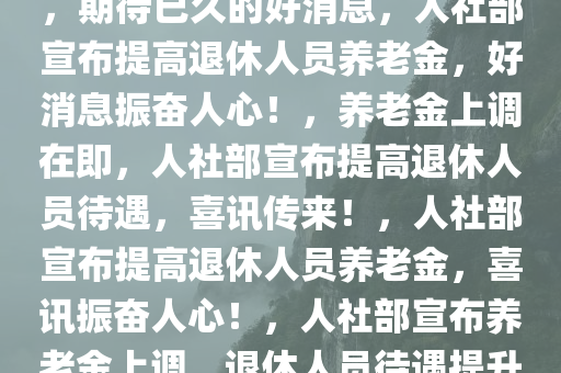 人社部将提高退休人员养老金，期待已久的好消息，人社部宣布提高退休人员养老金，好消息振奋人心！，养老金上调在即，人社部宣布提高退休人员待遇，喜讯传来！，人社部宣布提高退休人员养老金，喜讯振奋人心！，人社部宣布养老金上调，退休人员待遇提升，喜讯振奋人心！