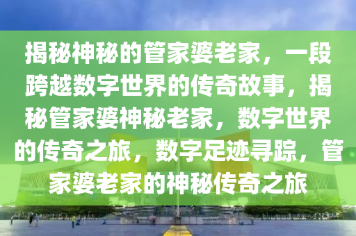 揭秘神秘的管家婆老家，一段跨越数字世界的传奇故事，揭秘管家婆神秘老家，数字世界的传奇之旅，数字足迹寻踪，管家婆老家的神秘传奇之旅