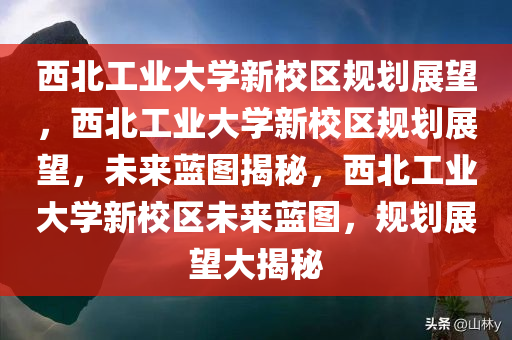 西北工业大学新校区规划展望，西北工业大学新校区规划展望，未来蓝图揭秘，西北工业大学新校区未来蓝图，规划展望大揭秘