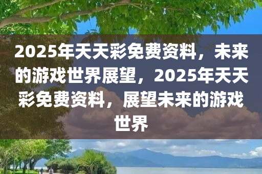 2025年天天彩免费资料，未来的游戏世界展望，2025年天天彩免费资料，展望未来的游戏世界