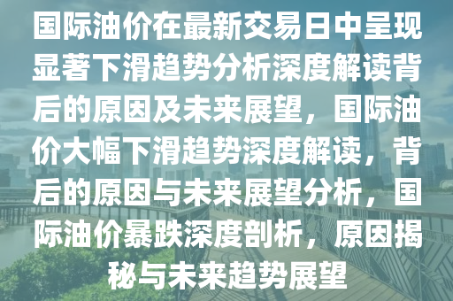 国际油价在最新交易日中呈现显著下滑趋势分析深度解读背后的原因及未来展望，国际油价大幅下滑趋势深度解读，背后的原因与未来展望分析，国际油价暴跌深度剖析，原因揭秘与未来趋势展望