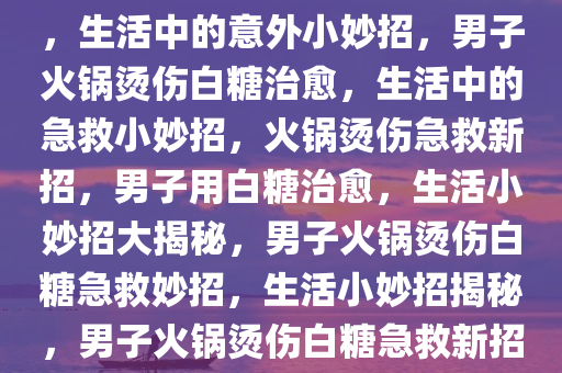 男子火锅烫伤巧妙用白糖治愈，生活中的意外小妙招，男子火锅烫伤白糖治愈，生活中的急救小妙招，火锅烫伤急救新招，男子用白糖治愈，生活小妙招大揭秘，男子火锅烫伤白糖急救妙招，生活小妙招揭秘，男子火锅烫伤白糖急救新招，生活小妙招大揭秘