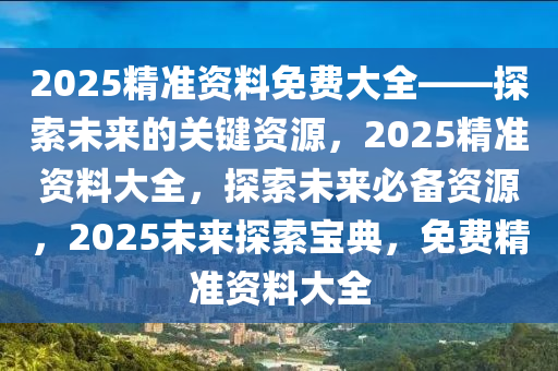 2025精准资料免费大全——探索未来的关键资源，2025精准资料大全，探索未来必备资源，2025未来探索宝典，免费精准资料大全