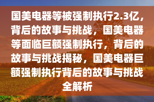 国美电器等被强制执行2.3亿，背后的故事与挑战，国美电器等面临巨额强制执行，背后的故事与挑战揭秘，国美电器巨额强制执行背后的故事与挑战全解析