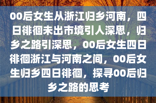 00后女生从浙江归乡河南，四日徘徊未出市境引人深思，归乡之路引深思，00后女生四日徘徊浙江与河南之间，00后女生归乡四日徘徊，探寻00后归乡之路的思考