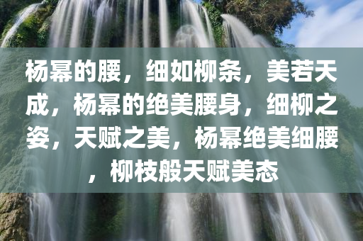 杨幂的腰，细如柳条，美若天成，杨幂的绝美腰身，细柳之姿，天赋之美，杨幂绝美细腰，柳枝般天赋美态