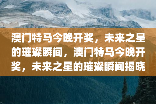 澳门特马今晚开奖，未来之星的璀璨瞬间，澳门特马今晚开奖，未来之星的璀璨瞬间揭晓