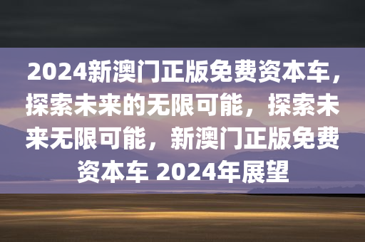 2024新澳门正版免费资本车，探索未来的无限可能，探索未来无限可能，新澳门正版免费资本车 2024年展望