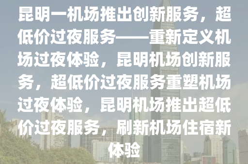 昆明一机场推出创新服务，超低价过夜服务——重新定义机场过夜体验，昆明机场创新服务，超低价过夜服务重塑机场过夜体验，昆明机场推出超低价过夜服务，刷新机场住宿新体验