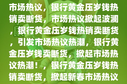 银行黄金压岁钱卖断货，引发市场热议，银行黄金压岁钱热销卖断货，市场热议掀起波澜，银行黄金压岁钱热销卖断货，引发市场热议热潮，银行黄金压岁钱卖断货，掀起市场热议热潮！，银行黄金压岁钱热销卖断货，掀起新春市场热议热潮