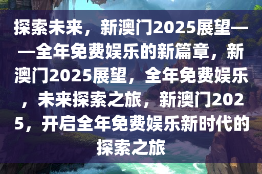 探索未来，新澳门2025展望——全年免费娱乐的新篇章，新澳门2025展望，全年免费娱乐，未来探索之旅，新澳门2025，开启全年免费娱乐新时代的探索之旅