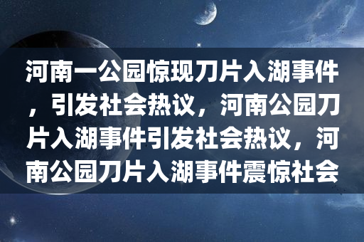 河南一公园惊现刀片入湖事件，引发社会热议，河南公园刀片入湖事件引发社会热议，河南公园刀片入湖事件震惊社会