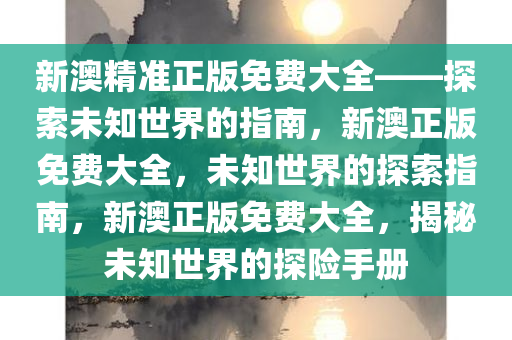 新澳精准正版免费大全——探索未知世界的指南，新澳正版免费大全，未知世界的探索指南，新澳正版免费大全，揭秘未知世界的探险手册