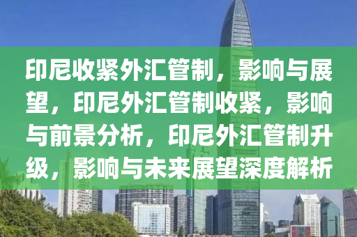 印尼收紧外汇管制，影响与展望，印尼外汇管制收紧，影响与前景分析，印尼外汇管制升级，影响与未来展望深度解析