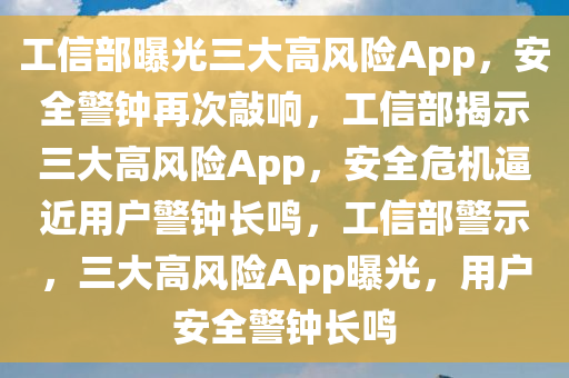 工信部曝光三大高风险App，安全警钟再次敲响，工信部揭示三大高风险App，安全危机逼近用户警钟长鸣，工信部警示，三大高风险App曝光，用户安全警钟长鸣