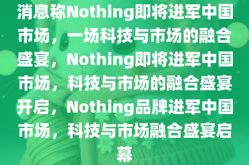 消息称Nothing即将进军中国市场，一场科技与市场的融合盛宴，Nothing即将进军中国市场，科技与市场的融合盛宴开启，Nothing品牌进军中国市场，科技与市场融合盛宴启幕