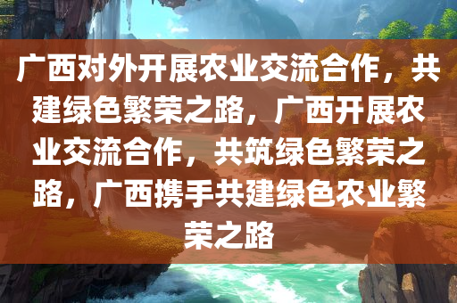 广西对外开展农业交流合作，共建绿色繁荣之路，广西开展农业交流合作，共筑绿色繁荣之路，广西携手共建绿色农业繁荣之路