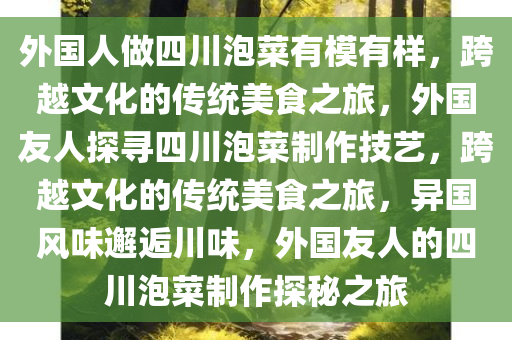 外国人做四川泡菜有模有样，跨越文化的传统美食之旅，外国友人探寻四川泡菜制作技艺，跨越文化的传统美食之旅，异国风味邂逅川味，外国友人的四川泡菜制作探秘之旅