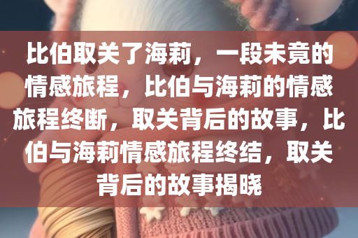 比伯取关了海莉，一段未竟的情感旅程，比伯与海莉的情感旅程终断，取关背后的故事，比伯与海莉情感旅程终结，取关背后的故事揭晓