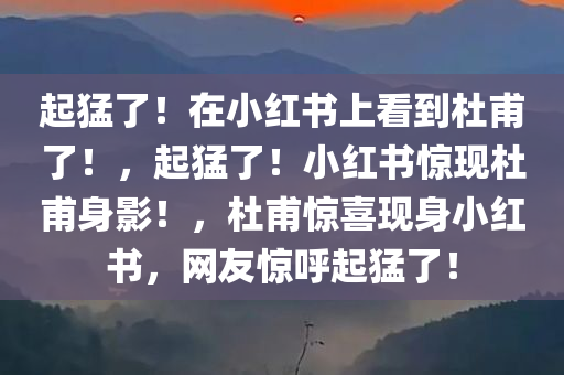 起猛了！在小红书上看到杜甫了！，起猛了！小红书惊现杜甫身影！，杜甫惊喜现身小红书，网友惊呼起猛了！