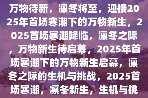 2025年首场寒潮，凛冬将至，万物待新，凛冬将至，迎接2025年首场寒潮下的万物新生，2025首场寒潮降临，凛冬之际，万物新生待启幕，2025年首场寒潮下的万物新生启幕，凛冬之际的生机与挑战，2025首场寒潮，凛冬新生，生机与挑战并存