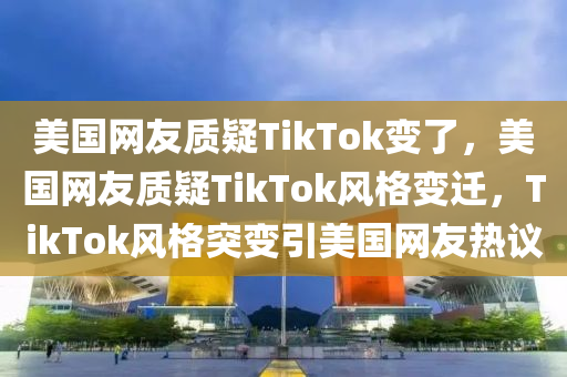 美国网友质疑TikTok变了，美国网友质疑TikTok风格变迁，TikTok风格突变引美国网友热议