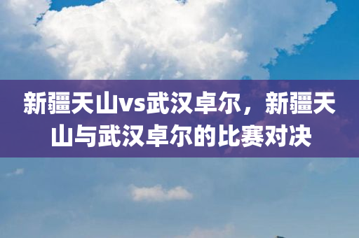 新疆天山vs武汉卓尔，新疆天山与武汉卓尔的比赛对决