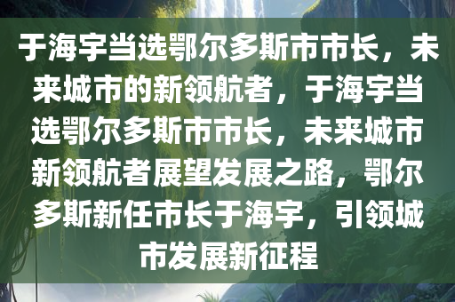 于海宇当选鄂尔多斯市市长，未来城市的新领航者，于海宇当选鄂尔多斯市市长，未来城市新领航者展望发展之路，鄂尔多斯新任市长于海宇，引领城市发展新征程