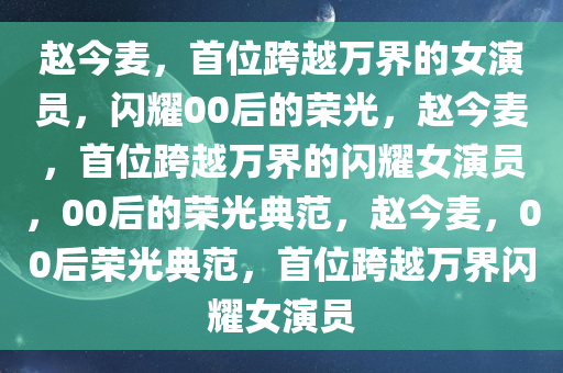 赵今麦，首位跨越万界的女演员，闪耀00后的荣光，赵今麦，首位跨越万界的闪耀女演员，00后的荣光典范，赵今麦，00后荣光典范，首位跨越万界闪耀女演员