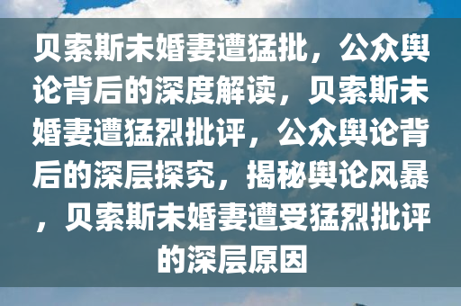 贝索斯未婚妻遭猛批，公众舆论背后的深度解读，贝索斯未婚妻遭猛烈批评，公众舆论背后的深层探究，揭秘舆论风暴，贝索斯未婚妻遭受猛烈批评的深层原因