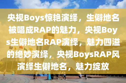 央视Boys惊艳演绎，生僻地名被唱成RAP的魅力，央视Boys生僻地名RAP演绎，魅力四溢的绝妙演绎，央视BoysRAP风演绎生僻地名，魅力绽放