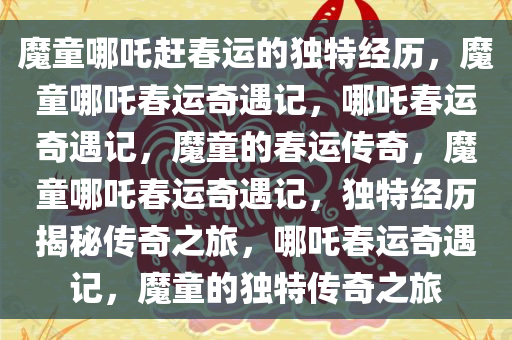 魔童哪吒赶春运的独特经历，魔童哪吒春运奇遇记，哪吒春运奇遇记，魔童的春运传奇，魔童哪吒春运奇遇记，独特经历揭秘传奇之旅，哪吒春运奇遇记，魔童的独特传奇之旅