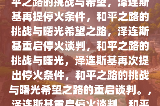 泽连斯基再次开出停火条件，和平之路的挑战与希望，泽连斯基再提停火条件，和平之路的挑战与曙光希望之路，泽连斯基重启停火谈判，和平之路的挑战与曙光，泽连斯基再次提出停火条件，和平之路的挑战与曙光希望之路的重启谈判。，泽连斯基重启停火谈判，和平之路的挑战与曙光希望之路